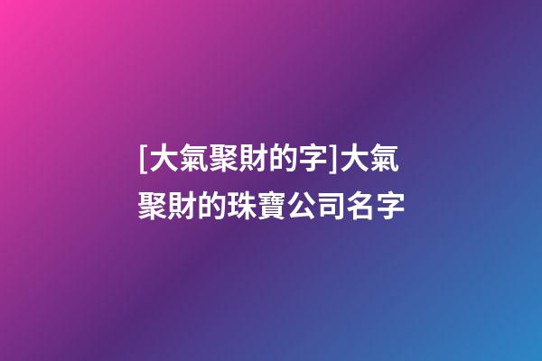 [大氣聚財的字]大氣聚財的珠寶公司名字-第1張-公司起名-玄機派